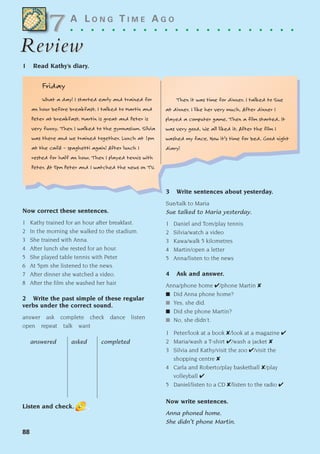 88
A L O N G T I M E A G O
. . . . . . . . . . . . . . . . . . . . . .
Review
Review
1 Read Kathy’s diary.
Now correct these sentences.
1 Kathy trained for an hour after breakfast.
2 In the morning she walked to the stadium.
3 She trained with Anna.
4 After lunch she rested for an hour.
5 She played table tennis with Peter.
6 At 5pm she listened to the news.
7 After dinner she watched a video.
8 After the film she washed her hair.
2 Write the past simple of these regular
verbs under the correct sound.
answer ask complete check dance listen
open repeat talk want
answered asked completed
Listen and check.
3 Write sentences about yesterday.
Sue/talk to Maria
Sue talked to Maria yesterday.
1 Daniel and Tom/play tennis
2 Silvia/watch a video
3 Kawa/walk 5 kilometres
4 Martin/open a letter
5 Anna/listen to the news
4 Ask and answer.
Anna/phone home ✔/phone Martin ✘
■ Did Anna phone home?
■ Yes, she did.
■ Did she phone Martin?
■ No, she didn’t.
1 Peter/look at a book ✘/look at a magazine ✔
2 Maria/wash a T-shirt ✔/wash a jacket ✘
3 Silvia and Kathy/visit the zoo ✔/visit the
shopping centre ✘
4 Carla and Roberto/play basketball ✘/play
volleyball ✔
5 Daniel/listen to a CD ✘/listen to the radio ✔
Now write sentences.
Anna phoned home.
She didn’t phone Martin.
7
7
Friday
What a day! I started early and trained for
an hour before breakfast. I talked to Martin and
Peter at breakfast. Martin is great and Peter is
very funny. Then I walked to the gymnasium. Silvia
was there and we trained together. Lunch at 1pm
at the café – spaghetti again! After lunch I
rested for half an hour. Then I played tennis with
Peter. At 5pm Peter and I watched the news on TV.
Then it was time for dinner. I talked to Sue
at dinner. I like her very much. After dinner I
played a computer game. Then a film started. It
was very good. We all liked it. After the film I
washed my face. Now it’s time for bed. Good night
diary!
1405097159_Sunrise_7_SB 02.qxd 22/4/08 16:45 Page 88
 