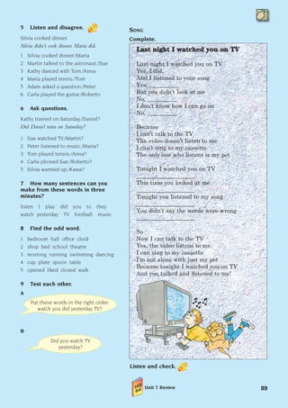 5 Listen and disagree.
Silvia cooked dinner.
Silvia didn’t cook dinner. Maria did.
1 Silvia cooked dinner./Maria
2 Martin talked to the astronaut./Sue
3 Kathy danced with Tom./Anna
4 Maria played tennis./Tom
5 Adam asked a question./Peter
6 Carla played the guitar./Roberto
6 Ask questions.
Kathy trained on Saturday./Daniel?
Did Daniel train on Saturday?
1 Sue watched TV./Martin?
2 Peter listened to music./Maria?
3 Tom played tennis./Anna?
4 Carla phoned Sue./Roberto?
5 Silvia warmed up./Kawa?
7 How many sentences can you
make from these words in three
minutes?
listen I play did you to they
watch yesterday TV football music
8 Find the odd word.
1 bedroom hall office clock
2 shop bed school theatre
3 morning running swimming dancing
4 cup plate spoon table
5 opened liked closed walk
9 Test each other.
A
B
89
L
La
as
st
t n
ni
ig
gh
ht
t I
I w
wa
at
tc
ch
he
ed
d y
yo
ou
u o
on
n T
TV
V
Last night I watched you on TV
Yes, I did.
And I listened to your song
Yes, __________
But you didn’t look at me
No, __________
I don’t know how I can go on
No, __________
Because
I can’t talk to the TV
The video doesn’t listen to me
I can’t sing to my cassette
The only one who listens is my pet
Tonight I watched you on TV
____________________
This time you looked at me
____________________
Tonight you listened to my song
____________________
You didn’t say the words were wrong
____________________
So
Now I can talk to the TV
Yes, the video listens to me
I can sing to my cassette
I’m not alone with just my pet
Because tonight I watched you on TV
And you talked and listened to me!
Put these words in the right order:
watch you did yesterday TV?
Did you watch TV
yesterday?
SONG
Complete.
Listen and check.
Unit 7 Review
1405097159_Sunrise_7_SB 02.qxd 1/5/08 16:37 Page 89
 
