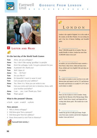 90
G O O D B Y E F R O M L O N D O N
. . . . . . . . . . . . .
L O N D O N
London is the capital of England. It is in the south of
the country, on the River Thames. It is an exciting city
and it has lots of famous buildings and beautiful
parks.
1.
1.
About 7,000,000 people live in London. They are
usually friendly to visitors. London has more than
25,000,000 visitors every year!
2.
2.
In London, you can eat food from many countries –
from France, Italy, Greece, India and many more.
Pizzas, kebabs and (very English!) fish and chips are
very popular.
3
3.
The weather in London is never very hot or very cold.
Between June and August it can be 25°C and between
December and February it is usually 0°C–10°C. But it
can be hotter or colder!
4.
4.
There are lots of places to visit in London. Young
people like the Museum of the Moving Image (films
and TV), Rock Circus (music) and Segaworld (an
exciting video theme park). The London Eye is also
very popular.
5.
5.
London has got lots of really good shops. People
come from many countries and do their shopping in
London. Come and visit us!
L I S T E N A N D R E A D
It’s the last day of the World Youth Games
Tom Anna, are you unhappy?
Anna Yes, I don’t like saying ‘goodbye’ to people.
Tom Don’t be unhappy. Look. I’ve got a present for you.
Anna A present! Oh, thank you!
Tom Well. Open it!
Anna Yes … Oh Tom!
Tom Do you like it?
Anna It’s beautiful. I want to wear it now!
Tom Can you give me your address?
Anna Yes. Here it is. Now you can write to me.
Tom Can you come and visit me in America, Anna, with
your mother and father?
Anna I can … yes, I can! Thank you, Tom!
Tom That’s great!
What is the present? Choose.
a book a pen a watch a photo
Now answer.
1 Why is Anna unhappy?
2 Did Anna give Tom a present?
3 Did Anna give Tom her address?
4 Does Anna want to visit Tom in America?
Farewell Unit Activity 1
1
Farewell
unit
Farewell
Unit
1405097159_Sunrise_7_SB 02.qxd 22/4/08 16:45 Page 90
 