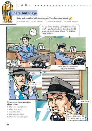 1
It’s 1st April. It’s his birthday.
He hates birthdays.
I hate birthdays
92
L . A . B I R D . . . . . . . . . . . . . . . . . . . . .
Now answer these questions
about Lenny.
1 What’s his second name?
2 Where is he from?
3 How old is he?
4 When’s his birthday?
5 What’s his favourite sport?
1
2
3
4
Hi! My name is Lenny. Lenny Samuel. I live
in LA – Los Angeles. I’m a detective. I’m 25
years old. I’m 1 metre 90 and I’m 80 kilos.
I love running.
Hello, ___?
Yes, it is. ___?
I’m at Apartment 25,
329 West 14th Street.
___________?
Read and complete with these words. Then listen and check.
a) Who are you? b) My name is … c) Is that Mr Samuel? d) Where are you?
___ Jane Vince.
1405097159_Sunrise_7_SB 02.qxd 22/4/08 16:45 Page 92
 