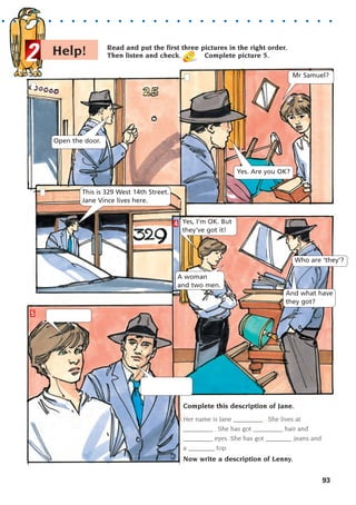 Read and put the first three pictures in the right order.
Then listen and check. Complete picture 5.
Help!
2
4
5
Mr Samuel?
Open the door.
This is 329 West 14th Street.
Jane Vince lives here.
Yes, I'm OK. But
they've got it!
Who are ‘they’?
And what have
they got?
A woman
and two men.
Yes. Are you OK?
93
Complete this description of Jane.
Her name is Jane _________ . She lives at
_________ . She has got _________ hair and
_________ eyes. She has got ________ jeans and
a ________ top.
Now write a description of Lenny.
. . . . . . . . . . . . . . . . . . . . . . . . . . . . . . .
1405097159_Sunrise_7_SB 02.qxd 22/4/08 16:45 Page 93
 