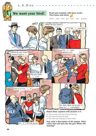 We want your bird!
L . A . B I R D . . . . . . . . . . . . . . . . . . . . .
3
94
Read and complete with these words.
Then listen and check.
where mine bird got want ours waiting
1
2
5
4
3
What do you want?
What do you mean?
I haven't got a ____.
Yes you have!
____ is it?
We ____ your bird.
1
2
Here it is! I've ____ it!
5
It's ____! It's not yours!
6
No, Jane. Now we've got it.
Now it's ____! Goodbye!
7
I'm ____, Jane.
Where is it?
4
3
Match these captions with pictures 3–5.
a) The woman and the men are leaving.
b) The man has got the bird.
c) The men are looking for Jane's bird.
Now write a description of the woman. What
colour hair and eyes has she got? What’s she
wearing?
1405097159_Sunrise_7_SB 02.qxd 22/4/08 16:45 Page 94
 