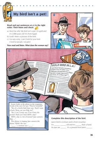 1
2
Lenny looks at the photo in the magazine.
‘Look at the eyes,’ he says.‘They’re beautiful!’
‘Yes, it’s a lovely bird,’ Jane says.‘And I want
it back. Now, can you help me?’
‘Yes, I can,’ Lenny says.‘Can I have the
picture? And can I have $500 a day?’
‘$500 a day is a lot of money!’ Jane answers.
‘But …’
The phone is ringing. Jane answers the
phone.‘Hello,’ she says.
‘____ ,’ a woman says.‘____.’
Complete this description of the bird.
Jane’s bird is (colour) and is from (country).
It’s ______ ______ old and it’s ______ than a hand.
Its eyes are ______ . It’s a present from Jane’s ______ .
My bird isn’t a pet!
4
. . . . . . . . . . . . . . . . . . . . . . . . . . . . . . .
95
Read and put sentences a)–c) in the right
order. Then listen and check.
a) Don’t be silly! My bird isn’t a pet. It’s gold and
it’s 2,000 years old! It’s from Egypt.
b) Look! Here’s a picture of the bird.
c) I’m very sorry. I can’t look for your bird.
I look for people, not pets!
Now read and listen. What does the woman say?
1405097159_Sunrise_7_SB 02.qxd 22/4/08 16:45 Page 95
 