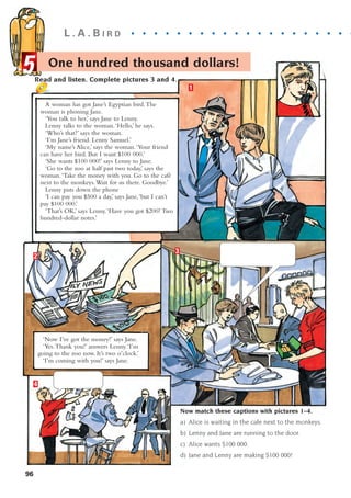 L . A . B I R D . . . . . . . . . . . . . . . . . . . . .
96
Now match these captions with pictures 1–4.
a) Alice is waiting in the cafe next to the monkeys.
b) Lenny and Jane are running to the door.
c) Alice wants $100 000.
d) Jane and Lenny are making $100 000!
1
2
3
4
A woman has got Jane’s Egyptian bird.The
woman is phoning Jane.
‘You talk to her,’ says Jane to Lenny.
Lenny talks to the woman.‘Hello,’ he says.
‘Who’s that?’ says the woman.
‘I’m Jane’s friend. Lenny Samuel.’
‘My name’s Alice,’ says the woman.‘Your friend
can have her bird. But I want $100 000.’
‘She wants $100 000!’ says Lenny to Jane.
‘Go to the zoo at half past two today,’ says the
woman.‘Take the money with you. Go to the café
next to the monkeys.Wait for us there. Goodbye.’
Lenny puts down the phone
‘I can pay you $500 a day,’ says Jane,‘but I can’t
pay $100 000.’
‘That’s OK,’ says Lenny.‘Have you got $200? Two
hundred-dollar notes.’
‘Now I’ve got the money!’ says Jane.
‘Yes.Thank you!’ answers Lenny.‘I’m
going to the zoo now. It’s two o’clock.’
‘I’m coming with you!’ says Jane.
Read and listen. Complete pictures 3 and 4.
One hundred thousand dollars!
5
1405097159_Sunrise_7_SB 02.qxd 22/4/08 16:45 Page 96
 