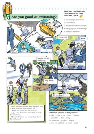 97
What can you see in the pictures?
a bike a cap a car chairs children
a crocodile a door a dog
an ice cream monkeys a table
a tree an umbrella a watch water
Read and complete with
these sentences. Then
listen and check.
a) You can’t get away now!
b) I don’t know.
c) You’re smaller and younger!
d) Are you good at swimming?
e) See you at the car!
1
2
5
3
There are some children at the zoo. Jane runs
to them. Now the men can’t see her.
‘Which one is she?’ the first man asks.
‘____ ,’ says the second man.‘They all look
the same to me.’
Then the first man sees Lenny.‘Hey! Look!
There’s Samuel!’
3
4
Wow!
Come on!
What?
Run, Jane! ____
Do you do this
every day?
Oh yes, I can! ____
Very funny.
____
2
5
4
____________
1
Are you good at swimming?
6
. . . . . . . . . . . . . . . . . . . . . . . . . . . . . . .
1405097159_Sunrise_7_SB 02.qxd 22/4/08 16:45 Page 97
 