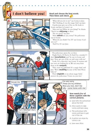 LA 8.1 AW
LA 8.1 AW
I don’t believe you! Read and choose the best words.
Then listen and check.
Now match four of
these captions with the
correct pictures.
a) Jane tells the policeman
about the bird.
b) Alice wants to take
Lenny and Jane away.
c) The policeman tells
Lenny and Jane to get
out of the car.
d) A police car stops by
Lenny’s car.
e) Jane sees Alice.
1
2 The policeman opens the car door.
‘Right.You’re 25.You’re 23.And I’m a monkey! I
don’t know/believe you!’ he says to Lenny and
Jane.‘Now get out of the car and come with me.’
‘Look, I’m a detective,’ says Lenny.‘A woman and
two men are looking for us.We ran away from
them at the zoo/park.’
‘They want my gold bird. It’s a magic bird,’ said
Jane.‘We’re small/big because of the bird. Please
help us!’
‘Don’t sing/talk to me about magic birds,’
answers the policeman.‘Come on, you two.’
‘What did you do to me?’ says Lenny to Jane.
‘Me? Nothing. It was the magic bird,’ says Jane.
A policeman gets out of his car. He looks at
Lenny and Jane in Lenny’s car.
‘Hey, you two! What are you doing?’ he shouts.
‘You’re too old/young to drive.’
‘No, we aren’t!’ says Jane.
‘How tall/old are you, sonny?’ the policeman
says to Lenny.
‘What do you think? I’m 25!’ says Lenny.‘Can’t
you see?’
‘And I’m 23,’ says Jane.
4
3 Excuse me. I'm very sorry.
These are my children.
Now you two, don't be
silly – come home with me!
That's him/her! She’s
the woman!
8
. . . . . . . . . . . . . . . . . . . . . . . . . . . . . . .
99
1405097159_Sunrise_7_SB 02.qxd 22/4/08 16:45 Page 99
 
