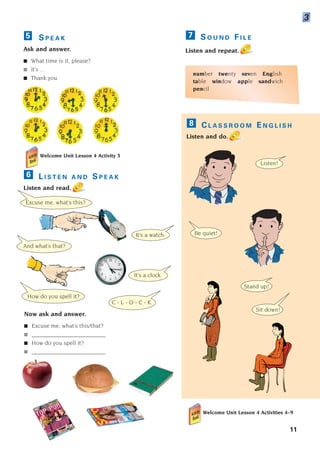 S O U N D F I L E
Listen and repeat.
number twenty seven English
table window apple sandwich
pencil
7
It’s a watch.
How do you spell it?
C - L - O - C - K.
Now ask and answer.
■ Excuse me, what’s this/that?
■ _________________________
■ How do you spell it?
■ _________________________
Listen!
It’s a clock.
And what’s that?
Be quiet!
Stand up!
Sit down!
C L A S S R O O M E N G L I S H
Listen and do.
8
Welcome Unit Lesson 4 Activities 4–9
11
S P E A K
Ask and answer.
■ What time is it, please?
■ It’s ...
■ Thank you.
5
Welcome Unit Lesson 4 Activity 3
L I S T E N A N D S P E A K
Listen and read.
6
3
Excuse me, what’s this?
1405097159_Sunrise_7_SB 01.qxd 21/4/08 18:46 Page 11
 