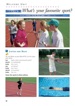 12
W E L C O M E U N I T
. . . . . . . . . . . . . . . . . . . . . .
What’
What’s y
s your f
our fav
avour
ourite spor
ite sport?
t?
L E S S O N 5
What’s your favourite ...? • Is it ...? • Yes, it is. No, it isn’t. • Sport • Colours • Imperatives
L I S T E N A N D R E A D
Sue and Martin are from Radio WYG. It’s the Games
radio station.
Sue Kathy, what’s your favourite sport?
Martin Is it swimming?
Kathy No, it isn’t.
Sue Is it tennis?
Kathy No, it isn’t.
Martin Is it running?
Kathy Yes, it is.
Name the sports in these photos.
1
1405097159_Sunrise_7_SB 01.qxd 21/4/08 18:46 Page 12
 
