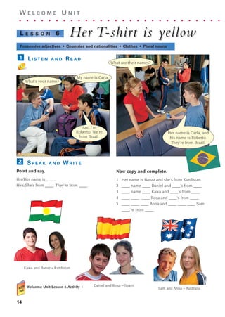 14
W E L C O M E U N I T
. . . . . . . . . . . . . . . . . . . . . . . . . . . .
Her
Her T
T-shir
-shirt is y
t is yellow
ellow
L E S S O N 6
Possessive adjectives • Countries and nationalities • Clothes • Plural nouns
L I S T E N A N D R E A D
1
S P E A K A N D W R I T E
Point and say.
His/Her name is ____.
He’s/She’s from ____. They’re from ____.
2
What’s your name?
My name is Carla.
What are their names?
Her name is Carla, and
his name is Roberto.
They’re from Brazil.
And I’m
Roberto. We’re
from Brazil.
Kawa and Banaz – Kurdistan
Sam and Anna – Australia
Daniel and Rosa – Spain
Now copy and complete.
1 Her name is Banaz and she’s from Kurdistan.
2 ____ name ____ Daniel and ____’s from ____.
3 ____ name ____ Kawa and ____’s from ____.
4 ____ ____ ____ Rosa and ____’s from ____.
5 ____ ____ ____ Anna and ____ ____ ____ Sam.
____’re from ____.
Welcome Unit Lesson 6 Activity 1
1405097159_Sunrise_7_SB 01.qxd 21/4/08 18:46 Page 14
 