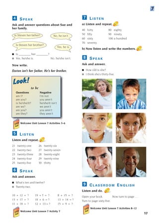 Is Steven her father? No, he isn’t.
Is Steven her brother?
Yes, he is.
C L A S S R O O M E N G L I S H
Listen and do.
Open your book. Now turn to page ... .
Turn to page sixty-five.
Welcome Unit Lesson 7 Activities 8–12
9
17
L I S T E N
a) Listen and repeat.
40 forty 80 eighty
50 fifty 90 ninety
60 sixty 100 a hundred
70 seventy
b) Now listen and write the numbers.
S P E A K
Ask and answer.
■ How old is she?
■ I think she’s thirty-five.
8
7
7
Look!
Look!
S P E A K
Ask and answer questions about Sue and
her family.
■ Is ________ her ________?
■ Yes, he/she is. No, he/she isn’t.
Now write.
Steven isn’t her father. He’s her brother.
to be
Questions Negative
am I? I’m not
are you? you aren’t
is he/she/it? he/she/it isn’t
are we? we aren’t
are you? you aren’t
are they? they aren’t
Welcome Unit Lesson 7 Activities 3–6
L I S T E N
Listen and repeat.
21 twenty-one 26 twenty-six
22 twenty-two 27 twenty-seven
23 twenty-three 28 twenty-eight
24 twenty-four 29 twenty-nine
25 twenty-five 30 thirty
S P E A K
Ask and answer.
■ What’s ten and twelve?
■ Twenty-two.
10 + 12 = ? 19 + 7 = ? 8 + 15 = ?
13 + 17 = ? 18 + 6 = ? 13 + 14 = ?
11 + 18 = ? 12 + 13 = ? 15 + 9 = ?
Welcome Unit Lesson 7 Activity 7
6
5
4
1405097159_Sunrise_7_SB 01.qxd 21/4/08 18:47 Page 17
 