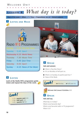 S P E A K
Ask and answer.
■ When is Pop Star News?
■ It’s on Monday at half past six.
■ What’s on Sunday at quarter past four ?
■ News of the Week.
3
18
W E L C O M E U N I T
. . . . . . . . . . . . . . . . . . . . . .
What da
What day is it toda
y is it today?
y?
L E S S O N 8
Days of the week • When ...? • Time • Prepositions: on, at • School subjects
L I S T E N A N D R E A D
1
L I S T E N
Look at the Radio WYG programme guide.
Listen and repeat the days of the week.
2
RADIO WYG PROGRAMMES
Monday 6.30 Pop Star News
Tuesday 5.45 Sport
Wednesday 4.15 World News
Thursday 7.30 Music Time
Friday 5.45 Quiz Time
Saturday 6.00 Sport
Sunday 4.15 News of the Week
Welcome Unit Lesson 8 Activities 1–3
S P E A K
Ask and say.
What day is it today?
What’s your favourite day?
What’s your favourite radio or TV programme?
When is it?
4
Look!
Look! on Monday at half past six
Look!
Look!
1.15 = quarter past one
1.30 = half past one
1.45 = quarter to two
1405097159_Sunrise_7_SB 01.qxd 21/4/08 18:47 Page 18
 