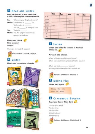 19
R E A D A N D L I S T E N
Look at Martin’s school timetable.
Read and complete the conversation.
Sue When are your English lessons?
Martin On Monday at _______, on
Wednesday at _______,
and on _______ at half past two.
Sue Today is _______.
Martin Yes. My English lesson is at
quarter past eleven.
Listen and check.
Now ask and
answer.
When are his English lessons?
Welcome Unit Lesson 8 Activity 4
L I S T E N
Listen and repeat the subjects.
6
5
8
art
maths
geography
history
science
music
Mon Tue Wed Thur Fri
9.15
10.00 English
10.45 ------------------------------ BREAK ------------------------------
11.15 English
12.00
12.45 ------------------------------ LUNCH -----------------------------
1.45 sport
2.30 sport English
L I S T E N
Listen and write the lessons in Martin’s
timetable.
Now ask and answer.
When is his geography/music lesson?
When are his art/history/science/maths lessons?
When are your _________ lessons?
What’s your favourite lesson? When is it?
Welcome Unit Lesson 8 Activity 5
S O U N D F I L E
Listen and repeat.
Friday five nine
time my write
C L A S S R O O M E N G L I S H
Read and listen. Then do it!
Look at your watch.
Ask the time.
Say the time.
Write the time.
Write the day.
Welcome Unit Lesson 8 Activities 6–8
9
8
7
1405097159_Sunrise_7_SB 01.qxd 21/4/08 18:47 Page 19
 