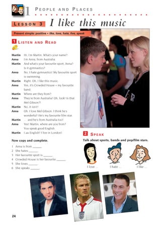 24
1
1 P E O P L E A N D P L A C E S
. . . . . . . . . . . . . . . . . . . . . .
I like this m
I like this music
usic
L E S S O N 3
L I S T E N A N D R E A D
Martin Hi, I’m Martin. What’s your name?
Anna I’m Anna, from Australia.
Martin And what’s your favourite sport, Anna?
Is it gymnastics?
Anna No, I hate gymnastics! My favourite sport
is swimming.
Martin Right. Oh, I like this music.
Anna Yes, it’s Crowded House – my favourite
band.
Martin Where are they from?
Anna They’re from Australia! Oh, look! Is that
Mel Gibson?!
Martin No, it isn’t!
Anna Oh. I love Mel Gibson. I think he’s
wonderful! He’s my favourite film star.
Martin … and he’s from Australia too!
Anna Yes! Martin, where are you from?
You speak good English.
Martin I am English! I live in London!
Now copy and complete.
1 Anna is from ______.
2 She hates ______.
3 Her favourite sport is ______.
4 Crowded House is her favourite ______.
5 She loves ______.
6 She speaks ______.
1
S P E A K
Talk about sports, bands and pop/film stars.
I love ... I hate ... I like ...
2
Present simple: positive • like, love, hate, live, speak
1405097159_Sunrise_7_SB 02.qxd 22/4/08 16:27 Page 24
 