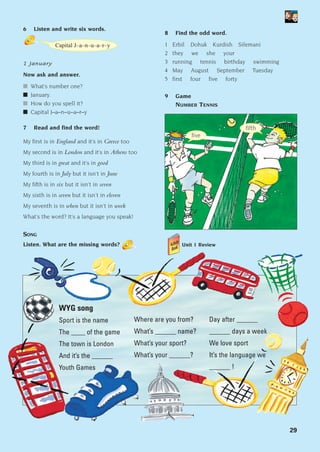 29
6 Listen and write six words.
1 January
Now ask and answer.
■ What’s number one?
■ January.
■ How do you spell it?
■ Capital J–a–n–u–a–r–y
7 Read and find the word!
My first is in England and it’s in Greece too
My second is in London and it’s in Athens too
My third is in great and it’s in good
My fourth is in July but it isn’t in June
My fifth is in six but it isn’t in seven
My sixth is in seven but it isn’t in eleven
My seventh is in when but it isn’t in week
What’s the word? It’s a language you speak!
SONG
Listen. What are the missing words?
WYG song
Sport is the name
The ____ of the game
The town is London
And it’s the ______
Youth Games
Where are you from?
What’s ______ name?
What’s your sport?
What’s your ______?
Day after ______
______ days a week
We love sport
It’s the language we
______ !
8 Find the odd word.
1 Erbil Dohuk Kurdish Silemani
2 they we she your
3 running tennis birthday swimming
4 May August September Tuesday
5 first four five forty
9 Game
NUMBER TENNIS
fifth
Capital J–a–n–u–a–r–y
five
Unit 1 Review
1405097159_Sunrise_7_SB 02.qxd 22/4/08 16:28 Page 29
 