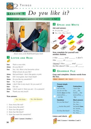 S P E A K A N D W R I T E
Ask and answer.
■ Do you like _____?
■ Yes, I do. / No, I don’t.
Now complete for yourself and
another student.
I like _______ and _______. I don’t
like _______ or _______.
_______ likes _______ and _______.
He/She doesn’t like _______ or _______.
2
30
2
2 T H I N G S
. . . . . . . . . . . . . . . . . . . . . .
Do y
Do you like it?
ou like it?
L E S S O N 1
L I S T E N A N D R E A D
Sue That’s a nice skirt.
Anna Do you like it?
Sue Yes, I do. Blue is my favourite colour.
What colours do you like?
Anna Red and black. I don’t like green or pink.
Sue Oh! I love green, but I hate black!
Anna Do you like my sweatshirt?
Sue Yes, it’s great.
Anna I don’t like it very much. Do you want it?
Sue Oh, but ...
Anna I don’t want it. Here you are – it’s a present!
Sue Thank you very much!
Now answer.
1 Does Anna like red?
2 Does Anna like pink?
3 Does Sue like green?
4 Does Sue like black?
5 Does Sue want the sweatshirt?
Unit 1 Lesson 2 Activity 1
1
Anna’s room at the WorldYouthGames hotel
Present simple: negative, questions and short answers • or, but
yellow
brown
red
grey
white
black
blue
purple
pink
orange
green
Yes, she does. No, she doesn’t.
(Name)
G R A M M A R F I L E
Copy and complete. Choose words from
the box.
does doesn’t do don’t
Present simple
Negative Contractions
I do not like I don’t like
you do not like you __ like
he/she does not like he/she __ like
we/you/they __ we/you/they __
not like like
Questions Short answers
Do you like blue? Yes, I/we __ .
No, I/we __ .
__ he/she like pink? Yes,he/she does.
No, he/she __ .
Do they like black? Yes, they __ .
No, they __ .
Listen and check.
Unit 2 Lesson 1 Activities 2 and 3
3
1405097159_Sunrise_7_SB 02.qxd 22/4/08 16:28 Page 30
 