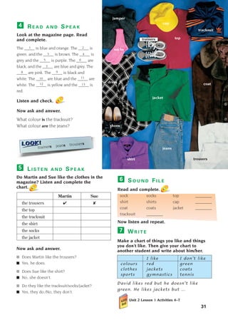 W R I T E
Make a chart of things you like and things
you don’t like. Then give your chart to
another student and write about him/her.
I like I don’t like
colours red green
clothes jackets coats
sports gymnastics tennis
David likes red but he doesn’t like
green. He likes jackets but ...
Unit 2 Lesson 1 Activities 4–7
7
R E A D A N D S P E A K
Look at the magazine page. Read
and complete.
The _____ is blue and orange. The _____ is
green, and the _____ is brown. The _____ is
grey and the _____ is purple. The _____ are
black, and the _____ are blue and grey. The
_____ are pink. The _____ is black and
white. The _____ are blue and the _____ are
white. The _____ is yellow and the _____ is
red.
Listen and check.
Now ask and answer.
What colour is the tracksuit?
What colour are the jeans?
4
31
S O U N D F I L E
Read and complete.
sock socks top ________
shirt shirts cap ________
coat coats jacket ________
tracksuit ________
Now listen and repeat.
6
jeans
dress
shoes
tracksuit
jumper
socks
coat
jacket
cap
shirt trousers
trainers top
1 2
3 4
5 6
7
8 9
10 11
13
12
trainers jeans trousers
L I S T E N A N D S P E A K
Do Martin and Sue like the clothes in the
magazine? Listen and complete the
chart.
Martin Sue
the trousers ✔ ✘
the top
the tracksuit
the shirt
the socks
the jacket
Now ask and answer.
■ Does Martin like the trousers?
■ Yes, he does.
■ Does Sue like the shirt?
■ No, she doesn’t.
■ Do they like the tracksuit/socks/jacket?
■ Yes, they do./No, they don’t.
5
1405097159_Sunrise_7_SB 02.qxd 22/4/08 16:35 Page 31
 