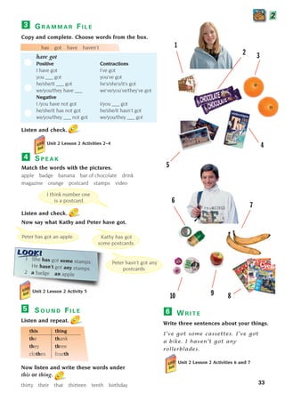 33
G R A M M A R F I L E
Copy and complete. Choose words from the box.
has got have haven’t
have got
Positive Contractions
I have got I’ve got
you ___ got you’ve got
he/she/it ___ got he’s/she’s/it’s got
we/you/they have ___ we’ve/you’ve/they’ve got
Negative
I /you have not got I/you ___ got
he/she/it has not got he/she/it hasn’t got
we/you/they ___ not got we/you/they ___ got
Listen and check.
Unit 2 Lesson 2 Activities 2–4
3
S P E A K
Match the words with the pictures.
apple badge banana bar of chocolate drink
magazine orange postcard stamps video
Listen and check.
Now say what Kathy and Peter have got.
4
W R I T E
Write three sentences about your things.
I’ve got some cassettes. I’ve got
a bike. I haven’t got any
rollerblades.
Unit 2 Lesson 2 Activities 6 and 7
6
2
Kathy has got
some postcards.
Peter has got an apple.
Peter hasn’t got any
postcards.
1 She has got some stamps.
He hasn’t got any stamps.
2 a badge an apple
1
6
7
9
10
2 3
5
I think number one
is a postcard.
S O U N D F I L E
Listen and repeat.
this thing
the thank
they three
clothes fourth
Now listen and write these words under
this or thing.
thirty their that thirteen tenth birthday
5
Unit 2 Lesson 2 Activity 5
4
8
1405097159_Sunrise_7_SB 02.qxd 22/4/08 16:35 Page 33
 