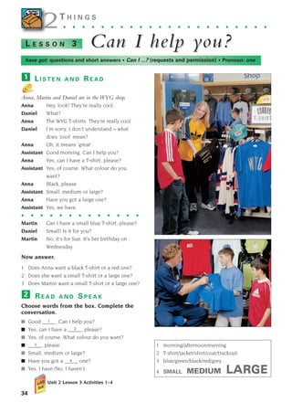 34
2
2T H I N G S
. . . . . . . . . . . . . . . . . . . . . .
Can I help y
Can I help you?
ou?
L E S S O N 3
L I S T E N A N D R E A D
Anna, Martin and Daniel are in the WYG shop.
Anna Hey, look! They’re really cool.
Daniel What?
Anna The WYG T-shirts. They’re really cool.
Daniel I’m sorry, I don’t understand – what
does ‘cool’ mean?
Anna Oh, it means ‘great’.
Assistant Good morning. Can I help you?
Anna Yes, can I have a T-shirt, please?
Assistant Yes, of course. What colour do you
want?
Anna Black, please.
Assistant Small, medium or large?
Anna Have you got a large one?
Assistant Yes, we have.
Martin Can I have a small blue T-shirt, please?
Daniel Small! Is it for you?
Martin No, it’s for Sue. It’s her birthday on
Wednesday.
Now answer.
1 Does Anna want a black T-shirt or a red one?
2 Does she want a small T-shirt or a large one?
3 Does Martin want a small T-shirt or a large one?
R E A D A N D S P E A K
Choose words from the box. Complete the
conversation.
■ Good _____. Can I help you?
■ Yes, can I have a _____, please?
■ Yes, of course. What colour do you want?
■ _____, please.
■ Small, medium or large?
■ Have you got a _____ one?
■ Yes, I have./No, I haven’t.
Unit 2 Lesson 3 Activities 1–4
2
1
have got: questions and short answers • Can I ...? (requests and permission) • Pronoun: one
. . . . . . . . . . . . .
1
2
3
4
1 morning/afternoon/evening
2 T-shirt/jacket/shirt/coat/tracksuit
3 blue/green/black/red/grey
4 SMALL MEDIUM LARGE
1405097159_Sunrise_7_SB 02.qxd 22/4/08 16:35 Page 34
 