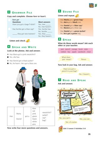 35
G R A M M A R F I L E
Copy and complete. Choose have or hasn’t.
have got
Questions Short answers
Have you got a large T-shirt? Yes, I/we _____.
No, I/we haven’t.
Has he/she got a blue cap? Yes, he/she has.
No, he/she _____.
_____ they got new trainers? Yes, they _____.
No, they haven’t.
Listen and check.
3
3
S P E A K A N D W R I T E
Look at the photos. Ask and answer.
■ Has Maria got a pink sweatshirt?
■ Yes, she has.
■ Has Daniel got a black jacket?
■ No, he hasn’t. He’s got a blue one.
4
S O U N D F I L E
Listen and repeat.
Has Maria got a green bag?
No, she’s got a black one.
Has Daniel got a blue cap?
No, Maria’s got a blue cap.
Has Daniel got a green jacket?
No, he’s got a green bag.
5
What does
‘pen’ mean?
Have you got a
pencil in your bag?
No, I haven’t.
Yes, of course.
Yes, you can.
No, you can’t.
C
Ca
an
n I
I o
op
pe
en
n
t
th
he
e w
wi
in
nd
do
ow
w,
,
p
pl
le
ea
as
se
e?
?
Can I
close the
door,
please?
Excuse me,
can I ask a
question?
Can I borrow your
book, please?
Penus.
blue
red
Maria pink
sweatshirt?
Has got a green
jacket?
Daniel black
cap?
white
bag?
grey
Now write four more questions and answers.
S P E A K
What do these words mean? Ask each
other or your teacher.
pen pencil orange book ruler
rubber key apple sandwich chair
Now look in your bag. Ask and answer.
R E A D A N D S P E A K
Ask and answer.
Unit 2 Lesson 3 Activities 5–8
7
6
1405097159_Sunrise_7_SB 02.qxd 22/4/08 16:35 Page 35
 