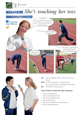 40
3
3S P O R T
. . . . . . . . . . . . . . . . . . . . . .
She’
She’s touc
s touching her toe
hing her toes
s
L E S S O N 1
L I S T E N
A N D R E A D
1
Sue Now I’m talking to Silvia. When’s your race,
Silvia?
Silvia It’s in five minutes – I’m feeling a bit
nervous now. But I’m wearing my lucky chain!
Sue Good luck! I hope you win!
True or false? Correct the false sentences.
1 Silvia is watching Sue.
2 Silvia is bending her arms.
3 Silvia is touching her toes.
4 Sue is warming up.
5 The other competitors are warming up.
6 Silvia is feeling nervous.
The other competitors
are warming up too.
They’re doing exercises.
Now she’s
touching
her toes.
She’s bending
her knees.
Now she’s
running round
the track.
Present continuous: positive
I’m at the
running track. I’m watching
Silvia. She’s warming up for
the 400 metres.
1405097159_Sunrise_7_SB 02.qxd 22/4/08 16:36 Page 40
 