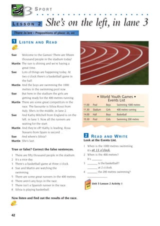 11.00 Pool Boys Swimming 1000 metres
11.30 Stadium Girls 400 metres running
14.00 Hall Boys Basketball
15.30 Pool Girls Swimming 200 metres
R E A D A N D W R I T E
Look at the Events List.
1 When is the 1000 metres swimming.
It’s _____________
2 When is the 400 metres?
It’s _______.
3 _______ is the basketball?
_______ at 2 o’clock.
4 _______ the 200 metres swimming?
______________
Unit 3 Lesson 2 Activity 1
2
42
S P O R T
. . . . . . . . . . . . . . . . . . . . . .
She’
She’s on the left,
s on the left, in lane 3
in lane 3
L E S S O N 2
L I S T E N A N D R E A D
Sue Welcome to the Games! There are fifteen
thousand people in the stadium today!
Martin The sun is shining and we’re having a
great time.
Sue Lots of things are happening today. At
two o’clock there’s a basketball game in
the hall.
Martin And the boys are swimming the 1000
metres in the swimming pool now.
Sue But here in the stadium the girls are
getting ready for the 400 metres running.
Martin There are some great competitors in the
race. The favourite is Silvia Rossi from
Italy. She’s in the middle, in lane 2.
Sue And Kathy Mitchell from England is on the
left, in lane 3. Now all the runners are
waiting for the start.
Martin And they’re off! Kathy is leading, Rosa
Navarro from Spain is second ...
Sue And where’s Silvia?
Martin She’s last.
True or false? Correct the false sentences.
1 There are fifty thousand people in the stadium.
2 It’s a nice day.
3 There’s a basketball game at three o’clock.
4 Sue and Martin are watching the
swimming.
5 There are some great runners in the 400 metres.
6 There aren’t any boys in the race.
7 There isn’t a Spanish runner in the race.
8 Silvia is playing basketball.
Now listen and find out the results of the race.
1
3
3
• World Youth Games •
Events List
There is/are • Prepositions of place: in, on
at 11 o’clock.
1405097159_Sunrise_7_SB 02.qxd 22/4/08 16:36 Page 42
 
