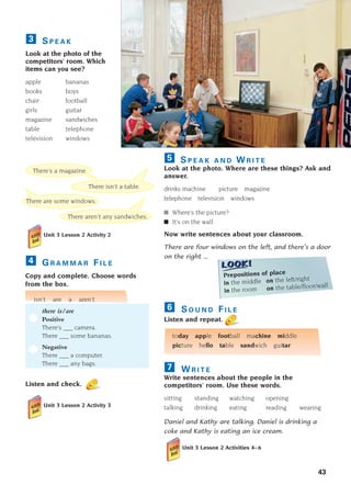 43
S P E A K
Look at the photo of the
competitors’ room. Which
items can you see?
apple bananas
books boys
chair football
girls guitar
magazine sandwiches
table telephone
television windows
3
Unit 3 Lesson 2 Activity 2
G R A M M A R F I L E
Copy and complete. Choose words
from the box.
isn’t are a aren’t
there is/are
Positive
There’s ___ camera.
There ___ some bananas.
Negative
There ___ a computer.
There ___ any bags.
Listen and check.
Unit 3 Lesson 2 Activity 3
4
There aren’t any sandwiches.
There isn’t a table.
There are some windows.
There’s a magazine.
Prepositions of place
in the middle on the left/right
in the room on the table/floor/wall
S P E A K A N D W R I T E
Look at the photo. Where are these things? Ask and
answer.
drinks machine picture magazine
telephone television windows
■ Where’s the picture?
■ It’s on the wall.
Now write sentences about your classroom.
There are four windows on the left, and there’s a door
on the right ...
S O U N D F I L E
Listen and repeat.
today apple football machine middle
picture hello table sandwich guitar
W R I T E
Write sentences about the people in the
competitors’ room. Use these words.
sitting standing watching opening
talking drinking eating reading wearing
Daniel and Kathy are talking. Daniel is drinking a
coke and Kathy is eating an ice cream.
Unit 3 Lesson 2 Activities 4–6
7
6
5
1405097159_Sunrise_7_SB 02.qxd 22/4/08 16:36 Page 43
 