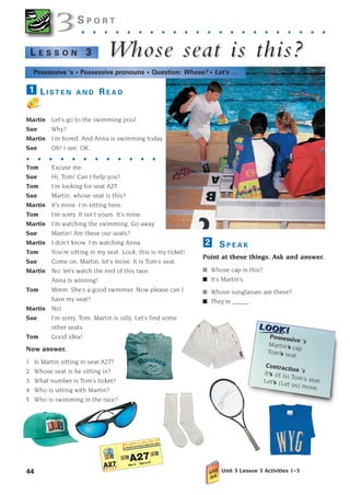 44
S P O R T
. . . . . . . . . . . . . . . . . . . . . .
W
Whose seat is this?
hose seat is this?
L E S S O N 3
S P E A K
Point at these things. Ask and answer.
■ Whose cap is this?
■ It’s Martin’s.
■ Whose sunglasses are these?
■ They’re _____
2
3
3
Possessive ’s
Martin’s cap
Tom’s seat
Contraction ’s
It’s (It is) Tom’s seat.
Let’s (Let us) move.
Possessive ‘s • Possessive pronouns • Question: Whose? • Let’s …
L I S T E N A N D R E A D
Martin Let’s go to the swimming pool.
Sue Why?
Martin I’m bored. And Anna is swimming today.
Sue Oh! I see. OK.
. . . . . . . . . . . .
Tom Excuse me.
Sue Hi, Tom! Can I help you?
Tom I’m looking for seat A27.
Sue Martin, whose seat is this?
Martin It’s mine. I’m sitting here.
Tom I’m sorry. It isn’t yours. It’s mine.
Martin I’m watching the swimming. Go away.
Sue Martin! Are these our seats?
Martin I don’t know. I’m watching Anna.
Tom You’re sitting in my seat. Look, this is my ticket!
Sue Come on, Martin, let’s move. It is Tom’s seat.
Martin No, let’s watch the end of this race.
Anna is winning!
Tom Mmm. She’s a good swimmer. Now please can I
have my seat?
Martin No!
Sue I’m sorry, Tom. Martin is silly. Let’s find some
other seats.
Tom Good idea!
Now answer.
1 Is Martin sitting in seat A27?
2 Whose seat is he sitting in?
3 What number is Tom’s ticket?
4 Who is sitting with Martin?
5 Who is swimming in the race?
1
Unit 3 Lesson 3 Activities 1–3
1405097159_Sunrise_7_SB 02.qxd 22/4/08 16:36 Page 44
 