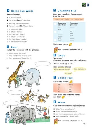 Listen and check.
Unit 3 Lesson 3 Activities 4 and 5
G A M E
WHOSE IS IT?
Copy this sentence on a piece of paper.
Whose writing is this?
Now ask and answer.
S O U N D F I L E
Listen and repeat.
this these
his he’s
it eat
sit seat
Now listen and write the words
you hear.
W R I T E
Copy and complete with apostrophes (’).
■ Whats Toms second name?
■ Im not sure. I think its Dawson.
■ No, it isnt! Annas second name is Dawson.
■ Well, I dont know. Lets ask Tom!
Unit 3 Lesson 3 Activities 6 and 7
8
7
6
45
R E A D
Match the sentences with the pictures.
a) It isn’t yours! It’s mine!
b) They aren’t mine. They’re yours!
c) They aren’t ours. They’re hers!
4
G R A M M A R F I L E
Copy and complete. Choose words
from the box.
yours his theirs her mine our
Possessive Possessive
adjectives pronouns
my _____
your _____
_____ his
_____ hers
_____ ours
your _____
their _____
5
3
3
1
2
S P E A K A N D W R I T E
Ask and answer.
■ Is it Sue’s cap?
■ No, it isn’t hers. It’s Martin’s.
■ Are they Tom’s sunglasses?
■ No, they aren’t his. They’re Sue’s.
1 Is it Martin’s ticket?
2 Is it Tom’s T-shirt?
3 Are they Sue’s shorts?
4 Is it Tom’s sweatshirt?
5 Are they Martin’s socks?
6 Is it Sue’s tennis racket?
3
Whose writing is this? I think it’s Kathy’s.
It’s mine!
1405097159_Sunrise_7_SB 02.qxd 22/4/08 16:36 Page 45
 
