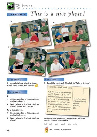 3 Read the postcard. Who is it to? Who is it from?
Now copy and complete the postcard with the
correct form of these verbs.
feel talk wait watch win write
Unit 3 Lesson 4 Activities 1–3
Mr and Mrs Collins,
219 Kennedy Road,
Orlando,
FL 90017,
USA
August 7th – World Youth Games
I __ this card at the swimming
pool. I __ great. I __ the 100
metres swimming. An Australian
girl __ . I __ to a new friend.
Her name is Sue and she’s nice.
London is really cool. I like it
here. I __ for the tennis. My first
game is tomorrow. I hope I win!
Love xxx
6
46
S P O R T
. . . . . . . . . . . . . . . . . . . . . .
This is a nice photo!
This is a nice photo!
L E S S O N 4
1 Anna is talking about a photo.
Which one? Listen and choose.
2
A Choose another of Anna’s photos
and talk about it.
B Which photo is Student A talking
about? Listen and choose.
Now change over.
A Choose another of Anna’s photos
and talk about it.
B Which photo is Student B talking
about?
3
3
A
B
D
C
L I S T E N I N G R E A D I N G
S P E A K I N G
2 3
4 5
1
1405097159_Sunrise_7_SB 02.qxd 22/4/08 16:36 Page 46
 