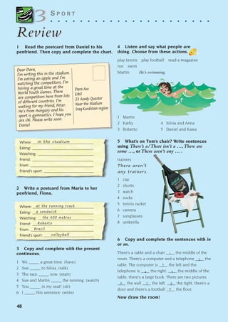 48
S P O R T
. . . . . . . . . . . . . . . . . . . . . .
Review
Review
1 Read the postcard from Daniel to his
penfriend. Then copy and complete the chart.
2 Write a postcard from Maria to her
penfriend, Fiona.
3
3
Where:________________________________
Eating: ________________________________
Watching: _____________________________
Friend: ________________________________
From: _________________________________
Friend’s sport: __________________________
in the stadium
3 Copy and complete with the present
continuous.
1 We _____ a great time. (have)
2 Sue _____ to Silvia. (talk)
3 The race _____ now. (start)
4 Sue and Martin _____ the running. (watch)
5 You _____ in my seat! (sit)
6 I _____ this sentence. (write)
1
2
9
8
3
7
6
4 5
Dara Aso
Erbil
23 Azady Quaster
Near the Stadium
Iraq-Kurdistan region
Dear Dara,
I’m writing this in the stadium.
I’m eating an apple and I’m
watching the competitors. I’m
having a great time at the
World Youth Games. There
are competitors here from lots
of different countries. I’m
waiting for my friend, Peter.
He’s from Hungary and his
sport is gymnastics. I hope you
are OK. Please write soon.
Daniel
Where:________________________________
Eating: ________________________________
Watching: _____________________________
Friend: ________________________________
From: _________________________________
Friend’s sport: __________________________
at the running track
a sandwich
the 400 metres
Roberto
Brazil
volleyball
4 Listen and say what people are
doing. Choose from these actions.
play tennis play football read a magazine
run swim
Martin He’s swimming.
1 Martin
2 Kathy 4 Silvia and Anna
3 Roberto 5 Daniel and Kawa
5 What’s on Tom’s chair? Write sentences
using There’s a/There isn’t a ...,There are
some ..., or There aren’t any ... .
trainers
There aren’t
any trainers.
1 cap
2 shorts
3 watch
4 socks
5 tennis racket
6 camera
7 sunglasses
8 umbrella
6 Copy and complete the sentences with in
or on.
There’s a table and a chair ____ the middle of the
room. There’s a computer and a telephone ____ the
table. The computer is ____ the left and the
telephone is ____ the right. ____ the middle of the
table, there’s a large book. There are two pictures
____ the wall ____ the left. ____ the right, there’s a
door and there’s a football ____ the floor.
Now draw the room!
1405097159_Sunrise_7_SB 02.qxd 23/4/08 08:49 Page 48
 
