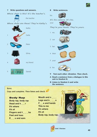 Body Rap
Body rap, body rap
Head and h _ _ r
It’s where
It’s at
Fingers and t _ _ _ bs
Feet and toes
E _ _ s and ears
Mouth and n _ _ _
Legs and k _ _ _ s
F_ _ e and hands
This is me
It’s where
It’s at
Body rap, body rap.
SONG
Copy and complete. Then listen and check.
49
7 Write questions and answers.
Whose chair is this? It’s the teacher’s.
the teacher
Whose shoes are these? They’re Kathy’s.
Kathy
1 Carla
2 Peter
3 Silvia
4 my friend
5 Daniel
8 Write sentences.
his
It’s his camera. It’s his.
your
They’re your books. They’re yours.
1 my
2 our
3 her
4 their
5 your
6 his
9 Test each other: dictation. Then check.
A Read a sentence from a dialogue in this
unit to Student B.
B Listen to Student A and write
the sentence.
Unit 3 Review
1405097159_Sunrise_7_SB 02.qxd 23/4/08 08:50 Page 49
 