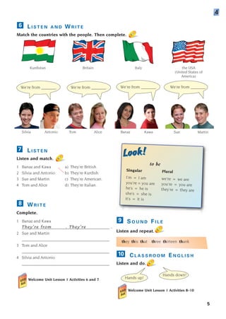They’re from . They’re .
L I S T E N
Listen and match.
1 Banaz and Kawa a) They’re British.
2 Silvia and Antonio b) They’re Kurdish.
3 Sue and Martin c) They’re American.
4 Tom and Alice d) They’re Italian.
7
Kurdistan
Silvia Antonio
We’re from _______. We’re from _______. We’re from _______. We’re from _______.
Tom Alice Banaz Kawa Sue Martin
Hands up!
Hands down!
Britain Italy the USA
(United States of
America)
5
L I S T E N A N D W R I T E
Match the countries with the people. Then complete.
6
4
W R I T E
Complete.
1 Banaz and Kawa
__________________________________________
2 Sue and Martin
__________________________________________
3 Tom and Alice
__________________________________________
4 Silvia and Antonio
__________________________________________
Welcome Unit Lesson 1 Activities 6 and 7
8
S O U N D F I L E
Listen and repeat.
they this that three thirteen thank
C L A S S R O O M E N G L I S H
Listen and do.
Welcome Unit Lesson 1 Activities 8–10
10
9
Look!
Look!
to be
Singular Plural
I’m = I am we’re = we are
you’re = you are you’re = you are
he’s = he is they’re = they are
she’s = she is
it’s = it is
1405097159_Sunrise_7_SB 01.qxd 21/4/08 18:46 Page 5
 