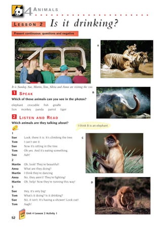 52
4
4A N I M A L S
. . . . . . . . . . . . . . . . . . . . . .
Is it dr
Is it drinking?
inking?
L E S S O N 2
It is Sunday. Sue, Martin,Tom, Silvia and Anna are visiting the zoo.
S P E A K
Which of these animals can you see in the photos?
elephant crocodile fish giraffe
lion monkey panda parrot tiger
L I S T E N A N D R E A D
Which animals are they talking about?
1
Sue Look, there it is. It’s climbing the tree.
Tom I can’t see it.
Sue Now it’s sitting in the tree.
Tom Oh yes. And it’s eating something.
Sue Aah!
2
Martin Oh, look! They’re beautiful!
Anna What are they doing?
Martin I think they’re dancing
Anna No, they aren’t! They’re fighting!
Martin Oh, help! Now they’re running this way!
3
Sue Hey, it’s very big!
Tom What’s it doing? Is it drinking?
Sue No, it isn’t. It’s having a shower! Look out!
Tom Aagh!
Unit 4 Lesson 2 Activity 1
2
1
I think B is an elephant.
A
Present continuous: questions and negative
B
C
D
1405097159_Sunrise_7_SB 02.qxd 23/4/08 08:50 Page 52
 