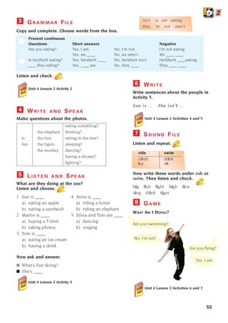 53
G R A M M A R F I L E
Copy and complete. Choose words from the box.
Present continuous
Questions Short answers Negative
Are you eating? Yes, I am. No, I’m not. I’m not eating.
Yes, we ____. No, we aren’t. We ____ ____.
Is he/she/it eating? Yes, he/she/it ____. No, he/she/it isn’t. He/She/It ____eating.
____ they eating? Yes, ____ are. No, they ____ . They ____ ____.
Listen and check.
Unit 4 Lesson 2 Activity 2
3
W R I T E A N D S P E A K
Make questions about the photos.
eating something?
the elephant drinking?
Is the lion sitting in the tree?
Are the tigers sleeping?
the monkey dancing?
having a shower?
fighting?
L I S T E N A N D S P E A K
What are they doing at the zoo?
Listen and choose.
1 Sue is ____ 4 Anna is ____
a) eating an apple a) riding a horse
b) eating a sandwich b) riding an elephant
2 Martin is ____ 5 Silvia and Tom are ____
a) buying a T-shirt a) dancing
b) taking photos b) singing
3 Tom is ____
a) eating an ice cream
b) having a drink
Now ask and answer.
■ What’s Sue doing?
■ She’s ____
Unit 4 Lesson 2 Activity 3
5
4
2
Yes, I am.
Are you swimming?
Are you flying?
No, I’m not!
W R I T E
Write sentences about the people in
Activity 5.
Sue is … She isn’t …
Unit 4 Lesson 2 Activities 4 and 5
S O U N D F I L E
Listen and repeat.
ride swim
climb drink
ice sit
Now write these words under ride or
swim. Then listen and check.
big fish fight high lion
sing think tiger
G A M E
WHAT AM I DOING?
Unit 4 Lesson 2 Activities 6 and 7
8
7
6
isn’t is are eating
they ‘re not aren’t
1405097159_Sunrise_7_SB 02.qxd 23/4/08 08:50 Page 53
 