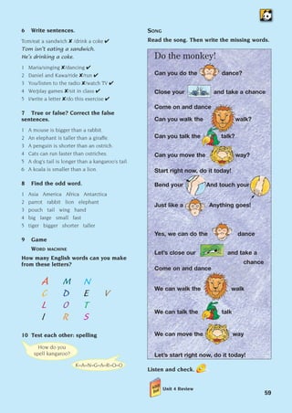 How do you
spell kangaroo?
K–A–N–G–A–R–O–O
59
6 Write sentences.
Tom/eat a sandwich  /drink a coke 
Tom isn’t eating a sandwich.
He’s drinking a coke.
1 Maria/singing /dancing 
2 Daniel and Kawa/ride /run 
3 You/listen to the radio /watch TV 
4 We/play games /sit in class 
5 I/write a letter /do this exercise 
7 True or false? Correct the false
sentences.
1 A mouse is bigger than a rabbit.
2 An elephant is taller than a giraffe.
3 A penguin is shorter than an ostrich.
4 Cats can run faster than ostriches.
5 A dog’s tail is longer than a kangaroo’s tail.
6 A koala is smaller than a lion.
8 Find the odd word.
1 Asia America Africa Antarctica
2 parrot rabbit lion elephant
3 pouch tail wing hand
4 big large small fast
5 tiger bigger shorter taller
9 Game
WORD MACHINE
How many English words can you make
from these letters?
A M N
C D E V
L O T
I R S
10 Test each other: spelling
SONG
Read the song. Then write the missing words.
Do the monkey!
Can you do the dance?
Close your and take a chance
Come on and dance
Can you walk the walk?
Can you talk the talk?
Can you move the way?
Start right now, do it today!
Bend your And touch your
Just like a Anything goes!
Yes, we can do the dance
Let’s close our and take a
chance
Come on and dance
We can walk the walk
We can talk the talk
We can move the way
Let’s start right now, do it today!
Listen and check.
Unit 4 Review
1405097159_Sunrise_7_SB 02.qxd 24/4/08 11:43 Page 59
 