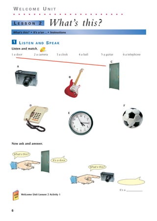 6
W E L C O M E U N I T
. . . . . . . . . . . . . . . . . . . . . .
What’
What’s this?
s this?
L E S S O N 2
What’s this? • It’s a/an ... • Instructions
L I S T E N A N D S P E A K
Listen and match.
1 a door 2 a camera 3 a clock 4 a ball 5 a guitar 6 a telephone
Now ask and answer.
Welcome Unit Lesson 2 Activity 1
1
A
C
D F
B
E
What’s this?
It’s a ___________.
What’s this?
It’s a door.
1405097159_Sunrise_7_SB 01.qxd 21/4/08 18:46 Page 6
 