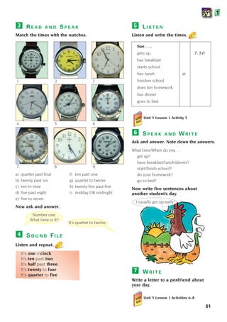 Unit 5 Lesson 1 Activity 5
S P E A K A N D W R I T E
Ask and answer. Note down the answers.
What time/When do you …
get up?
have breakfast/lunch/dinner?
start/finish school?
do your homework?
go to bed?
Now write five sentences about
another student’s day.
W R I T E
Write a letter to a penfriend about
your day.
Unit 5 Lesson 1 Activities 6–8
7
6
61
1
Number one.
What time is it?
It’s quarter to twelve.
I usually get up early!
1 2 3
4 5 6
7 8 9
L I S T E N
Listen and write the times.
Sue . . .
gets up 7.50
has breakfast
starts school
has lunch at
finishes school
does her homework
has dinner
goes to bed
5
R E A D A N D S P E A K
Match the times with the watches.
a) quarter past four f) ten past one
b) twenty past six g) quarter to twelve
c) ten to nine h) twenty-five past five
d) five past eight i) midday OR midnight
e) five to seven
Now ask and answer.
S O U N D F I L E
Listen and repeat.
It’s one o’clock.
It’s ten past two.
It’s half past three.
It’s twenty to four.
It’s quarter to five.
4
3
1405097159_Sunrise_7_SB 02.qxd 22/4/08 16:44 Page 61
 