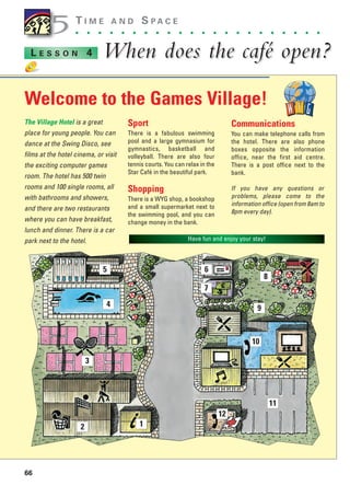 66
T I M E A N D S P A C E
. . . . . . . . . . . . . . . . . . . . . .
When does the café open?
When does the café open?
L E S S O N 4
The Village Hotel is a great
place for young people. You can
dance at the Swing Disco, see
films at the hotel cinema, or visit
the exciting computer games
room. The hotel has 500 twin
rooms and 100 single rooms, all
with bathrooms and showers,
and there are two restaurants
where you can have breakfast,
lunch and dinner. There is a car
park next to the hotel.
Sport
There is a fabulous swimming
pool and a large gymnasium for
gymnastics, basketball and
volleyball. There are also four
tennis courts. You can relax in the
Star Café in the beautiful park.
Shopping
There is a WYG shop, a bookshop
and a small supermarket next to
the swimming pool, and you can
change money in the bank.
Communications
You can make telephone calls from
the hotel. There are also phone
boxes opposite the information
office, near the first aid centre.
There is a post office next to the
bank.
If you have any questions or
problems, please come to the
information office (open from 8am to
8pm every day).
5
5
Have fun and enjoy your stay!
Welcome to the Games Village!
1
2
3
4
5 6
7
8
9
10
11
12
1405097159_Sunrise_7_SB 02.qxd 22/4/08 16:44 Page 66
 