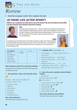 68
T I M E A N D S P A C E
. . . . . . . . . . . . . . . . . . . . . .
Review
Review
On Sundays Tom Anna
gets up 9.40
has breakfast
has lunch
has dinner
goes to bed
Other activities
Write sentences about Tom and Anna’s Sundays.
Tom gets up at twenty to ten but Anna gets up
at half past seven.
2 Ask questions. Listen and write the times.
film/start What time does the film start?
It starts at twenty to nine.
1 film/start 8.40
2 café/close
3 lesson/finish
4 game/start
5 shops/open
6 programme/finish
Now write sentences.
The film starts at twenty to nine.
3 Complete with in, on, at, from ... to.
1 The football is ___ Friday morning. It starts ___
nine o’clock.
2 When does Maria eat ___ the evening?
3 The post office closes ___ one o’clock ___
Saturdays.
4 Afternoon lessons are ___ 1.45 ___ 3.25.
5 I usually go to bed at 10.30 ___ night, but ___
Saturday night I go to bed at 11.30.
4 Ask and answer questions about Martin’s
Sunday.
get up early?
■ Does he get up early? ✘
■ No, he doesn’t.
1 have a shower in the morning? ✔
2 take his dog for a walk? ✔
3 go swimming? ✘
4 watch television? ✔
5 play computer games? ✘
Now write sentences about Martin.
He doesn’t get up early on Sunday.
5
5
IS THERE LIFE AFTER SPORT?
What do our competitors do when they’re not at the Games? We ask Tom Collins from the USA
and Anna Dawson from Australia about their Sundays.
TOM
I usually get up at twenty to ten – there’s a good music programme on television.
I have breakfast at about quarter past ten, and lunch at half past one. Dinner is
at seven o’clock and I go to bed at about half past eleven. That’s very late, I know,
but I get up late! In the evening, I play computer games, and
I do my homework.
ANNA
I usually get up at half past seven and I take my dog for a walk. Then I have breakfast
at about quarter past nine and lunch at one o’clock. In the afternoon, I go swimming,
and I go to the cinema. We usually have dinner at half past six, and I go to bed at
about half past nine.
1 Read the newspaper article. Then complete the chart.
1405097159_Sunrise_7_SB 02.qxd 22/4/08 16:44 Page 68
 