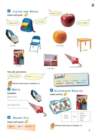 L I S T E N A N D S P E A K
Listen and touch.
Now ask and answer.
Welcome Unit Lesson 2 Activities 2–4
2
What’s this?
It’s a bag.
What’s this? It’s a/an ___________.
book.
Open window.
Close
the
door.
bag.
C L A S S R O O M E N G L I S H
Listen and do.
5
Welcome Unit Lesson 2 Activities 5–7
a book
a window
a watch
a chair
a table
an orange
an umbrella
7
W R I T E
Complete.
What’s this?
_______________________
And what’s this?
_______________________
S O U N D F I L E
Listen and repeat.
watch what window
4
3
What’s this?
It’s an apple.
1
a bag a book a window a chair
an apple an orange an umbrella
Look!
Look!
1405097159_Sunrise_7_SB 01.qxd 21/4/08 18:46 Page 7
 