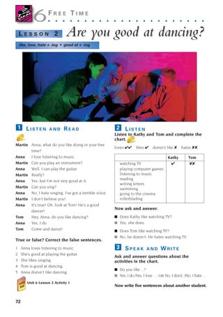 72
F R E E T I M E
. . . . . . . . . . . . . . . . . . . . . .
Are y
Are you good at dancing?
ou good at dancing?
L E S S O N 2
like, love, hate + -ing • good at + -ing
L I S T E N A N D R E A D
Martin Anna, what do you like doing in your free
time?
Anna I love listening to music.
Martin Can you play an instrument?
Anna Well, I can play the guitar.
Martin Really?
Anna Yes, but I’m not very good at it.
Martin Can you sing?
Anna No, I hate singing. I’ve got a terrible voice.
Martin I don’t believe you!
Anna It’s true! Oh, look at Tom! He’s a good
dancer!
Tom Hey, Anna, do you like dancing?
Anna Yes, I do.
Tom Come and dance!
True or false? Correct the false sentences.
1 Anna loves listening to music.
2 She’s good at playing the guitar.
3 She likes singing.
4 Tom is good at dancing.
5 Anna doesn’t like dancing.
Unit 6 Lesson 2 Activity 1
1 L I S T E N
Listen to Kathy and Tom and complete the
chart.
loves ✔✔ likes ✔ doesn’t like ✘ hates ✘✘
Kathy Tom
watching TV ✔ ✘✘
playing computer games
listening to music
reading
writing letters
swimming
going to the cinema
rollerblading
Now ask and answer.
■ Does Kathy like watching TV?
■ Yes, she does.
■ Does Tom like watching TV?
■ No, he doesn’t. He hates watching TV.
S P E A K A N D W R I T E
Ask and answer questions about the
activities in the chart.
■ Do you like ...?
■ Yes, I do./Yes, I love … OR No, I don’t. /No, I hate …
Now write five sentences about another student.
3
2
6
6
1405097159_Sunrise_7_SB 02.qxd 22/4/08 16:45 Page 72
 