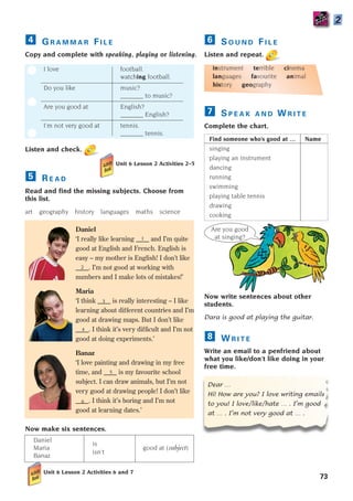 1
2
3
4
5
6
Are you good
at singing?
S O U N D F I L E
Listen and repeat.
instrument terrible cinema
languages favourite animal
history geography
S P E A K A N D W R I T E
Complete the chart.
Find someone who’s good at … Name
singing
playing an instrument
dancing
running
swimming
playing table tennis
drawing
cooking
Now write sentences about other
students.
Dara is good at playing the guitar.
W R I T E
Write an email to a penfriend about
what you like/don’t like doing in your
free time.
Dear …
Hi! How are you? I love writing emails
to you! I love/like/hate … . I’m good
at … . I’m not very good at … .
8
7
6
73
G R A M M A R F I L E
Copy and complete with speaking, playing or listening.
I love football.
watching football.
Do you like music?
_______ to music?
Are you good at English?
_______ English?
I’m not very good at tennis.
_______ tennis.
Listen and check.
R E A D
Read and find the missing subjects. Choose from
this list.
art geography history languages maths science
Daniel
‘I really like learning ____ and I’m quite
good at English and French. English is
easy – my mother is English! I don’t like
____. I’m not good at working with
numbers and I make lots of mistakes!’
Maria
‘I think ____ is really interesting – I like
learning about different countries and I’m
good at drawing maps. But I don’t like
____. I think it’s very difficult and I’m not
good at doing experiments.’
Banaz
‘I love painting and drawing in my free
time, and ____ is my favourite school
subject. I can draw animals, but I’m not
very good at drawing people! I don’t like
____. I think it’s boring and I’m not
good at learning dates.’
Now make six sentences.
Daniel
is
Maria good at (subject)
Banaz
isn’t
Unit 6 Lesson 2 Activities 6 and 7
5
4
2
Unit 6 Lesson 2 Activities 2–5
1405097159_Sunrise_7_SB 02.qxd 22/4/08 16:45 Page 73
 