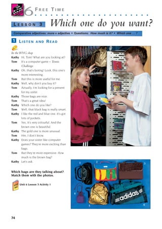 74
F R E E T I M E
. . . . . . . . . . . . . . . . . . . . . .
Whic
Which one do y
h one do you w
ou want?
ant?
L E S S O N 3
Comparative adjectives: more + adjective • Questions: How much is it? • Which one … ?
L I S T E N A N D R E A D
In the WYG shop
Kathy Hi, Tom! What are you looking at?
Tom It’s a computer game – Tennis
Challenge.
Kathy Oh, that’s boring! Look, this one’s
more interesting.
Tom But this is more useful for me.
Kathy Well, why don’t you buy it?
Tom Actually, I’m looking for a present
for my sister.
Kathy Those bags are nice.
Tom That’s a great idea!
Kathy Which one do you like?
Tom Well, that black bag is really smart.
Kathy I like the red and blue one. It’s got
lots of pockets.
Tom Yes, it’s very colourful. And the
brown one is beautiful.
Kathy The gold one is more unusual.
Tom Hm, I don’t know.
Kathy Does your sister like computer
games? They’re more exciting than
bags.
Tom But they’re more expensive. How
much is the brown bag?
Kathy Let’s ask.
1
6
6
Which bags are they talking about?
Match them with the photos.
Unit 6 Lesson 3 Activity 1
1 2
3
4
5 6
1405097159_Sunrise_7_SB 02.qxd 22/4/08 16:45 Page 74
 