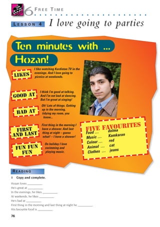 76
F R E E T I M E
. . . . . . . . . . . . . . . . . . . . . .
I lov
I love going to par
e going to parties
ties
L E S S O N 4
R E A D I N G
1 Copy and complete.
Hozan loves __________.
He’s great at __________.
In the evenings, he likes __________.
At weekends, he likes __________.
He’s bad at __________.
First thing in the morning and last thing at night he __________.
His favourite food is __________.
6
6
I like watching Kurdistan TV in the
evenings. And I love going to
picnics at weekends.
I think I’m good at talking.
And I’m not bad at dancing.
But I’m great at singing!
Oh! Lots of things. Getting
up in the morning,
tidying my room, you
know...
First thing in the morning I
have a shower. And last
thing at night – guess
what! – I have a shower!
On holiday I love
swimming and
playing music.
LIKES
GOOD AT
BAD AT
FIRST
AND LAST
FUN FUN
FUN
FIVE FAVOURITES
Food … dolma
Music … Kamkaran
Colour … red
Animal … cat
Clothes … jeans
Ten minutes with ...
Hozan!
1405097159_Sunrise_7_SB 02.qxd 22/4/08 16:45 Page 76
 