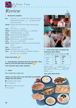 78
F R E E T I M E
. . . . . . . . . . . . . . . . . . . . . .
Review
Review
1 Read and complete.
Sue Hello and _____ to Radio WYG. Today we’re asking
people about their free _____ . Our guests today
are Anna and Tom.
Martin And let’s start with Anna. What’s your favourite
_____ ?
Anna Oh, I think _____ cheese.
Martin And what do you like doing _____ weekends?
Anna I really like staying _____ bed!
Martin And who do you like talking to?
Anna That’s easy! My dog, Prince.
Martin Where do you _____ going on holiday?
Anna I love _____ to the beach.
Martin And last question – what’s your favourite English
word ?
Anna Oh, that’s difficult!
Martin Is ‘difficult’ your _____ word?!
Anna No! I mean, the question is difficult! I think my
favourite _____ is ‘amazing’.
Listen and check.
2 Copy Martin’s questions from the interview. Then
listen to Tom and note down his answers.
Now interview three other students.
3 Game
YES, PLEASE! NO, THANK YOU!
Today, you only want to eat and drink uncountable
things! Ask and answer.
■ Would you like an egg?
■ No, thank you.
■ Would you like some water?
■ Yes, please.
4 Look at the chart. Complete the
sentences about Maria.
loves ✔✔ likes ✔ doesn’t like ✘ hates ✘✘
Maria Peter
dance ✔ ✘✘
sing ✘ ✔
swim ✘✘ ✔✔
read ✔✔ ✘
Maria likes _____ and loves _____.
She doesn’t like _____, and she
hates _____.
Now write about Peter.
6
6
1
2
3
4
5
6
7
8
9
10
1405097159_Sunrise_7_SB 02.qxd 22/4/08 16:45 Page 78
 