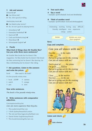 Can you all dance with me?
You like _____ to the radio
I like _____ TV
But we’re going out for the evening
Can you all dance with me?
You’re good at _____ the piano
I’m good _____ history
But we’re going out for the evening
Can you all dance with me?
I love _____ to the movies
You love _____ in the sea
But we’re going out for the evening
Can you all dance with me?
Listen and check.
SONG
Copy and complete.
kebab kebabs are nicer
than spaghetti.
79
5 Ask and answer.
Silvia/ride ✔
■ Can Silvia ride?
■ Yes, she’s good at riding.
Martin/play tennis ✘
■ Can Martin play tennis?
■ No, he isn’t good at playing tennis.
1 Anna/dance? ✔
2 Kawa/play basketball? ✘
3 Sue/cook? ✘
4 Carla and Roberto/sing? ✔
5 Peter/draw? ✘
6 Silvia/speak English? ✔
6 Puzzle
What kind of things does Mr Double like?
Can you write three more sentences?
Mr Double likes books but he doesn’t like
magazines. He likes butter but he doesn’t like bread.
He likes swimming but he doesn’t like dancing. He
likes rollerblading but he doesn’t like riding.
7 Ask questions. Listen to the answers
and write the prices.
book How much is the book?
It’s five pounds ninety-nine.
1 book £5.99 4 camera
2 watch 5 orange
3 pen 6 shirt
Now write sentences.
The book is five pounds ninety-nine.
8 Write sentences with comparative
adjectives.
Cars/expensive/bicycles
Cars are more expensive than bicycles.
1 This jacket/smart/that one
2 I think Sydney/beautiful/London
3 The red and blue bag/colourful/black one
4 Daniel thinks English/easy/French
5 This book/interesting/the last one
9 Test each other.
A Say a word
– example: sport/volleyball, food and drink/kebab.
B Think of another word
– example: sport/football, food and drink/spaghetti.
interesting exciting boring easy difficult
friendly intelligent nice expensive
cheap useful
Unit 6 Review
1405097159_Sunrise_7_SB 02.qxd 22/4/08 16:45 Page 79
 