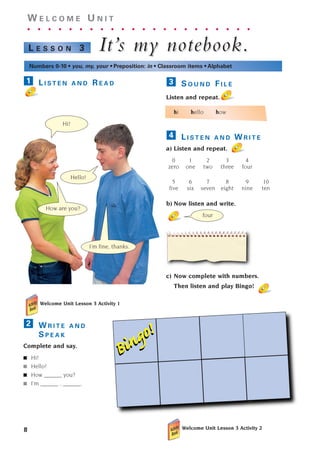 8
W E L C O M E U N I T
. . . . . . . . . . . . . . . . . . . . . .
It’
It’s m
s my notebook.
y notebook.
L E S S O N 3
Numbers 0-10 • you, my, your • Preposition: in • Classroom items • Alphabet
four
Bingo!
Bingo!
S O U N D F I L E
Listen and repeat.
hi hello how
L I S T E N A N D W R I T E
a) Listen and repeat.
0 1 2 3 4
zero one two three four
5 6 7 8 9 10
five six seven eight nine ten
b) Now listen and write.
c) Now complete with numbers.
Then listen and play Bingo!
4
3
Hello!
How are you?
I’m fine, thanks.
L I S T E N A N D R E A D
Welcome Unit Lesson 3 Activity 1
W R I T E A N D
S P E A K
Complete and say.
■ Hi!
■ Hello!
■ How ______ you?
■ I’m ______ , ______.
2
1
Hi!
Welcome Unit Lesson 3 Activity 2
1405097159_Sunrise_7_SB 01.qxd 21/4/08 18:46 Page 8
 