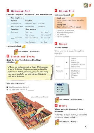 G R A M M A R F I L E
Copy and complete. Choose wasn’t, was, weren’t or were.
Past simple: to be
Positive Negative
I/he/she/it was I/he/she/it wasn’t (was not)
we/you/they were we/you/they ____ (were not)
Questions Short answers
Were you? Yes, I was. No, I wasn’t.
Yes, we ____ . No, we weren’t.
____ he/she/it? Yes, he/she/it was. No, he/she/it
____.
____ they? Yes, they were. No, they ____.
Listen and check.
2
L I S T E N A N D S P E A K
Read the text. Then listen and find four
mistakes.
Now ask and answer.
■ Was Marcus in the kitchen?
■ No, he wasn’t. He was in _______.
3
S P E A K
Ask and answer.
Where were you at (time)/yesterday/three
days ago?
home
school
at the shops
my friend’s house
I was the cinema
We were the kitchen
the garden
in
the park
bed
5
at home
at school
in bed
Unit 7 Lesson 1 Activities 4 and 5
W R I T E
Where were you yesterday? Write
sentences.
Yesterday, at eight o’clock, I was in the
kitchen. At eleven o’clock, …
Unit 7 Lesson 1 Activity 6
6
Marcus’s house in Pompeii
Marcus was fourteen years old. At 2pm 1900 years ago,
he was in the kitchen. His father was in the garden and his
mother was in the hall. His sister, Livia, was in the dining
room and his grandfather was in his bedroom. Octavia, the
cook, was in the kitchen.
S O U N D F I L E
Listen and repeat.
Weak form
It was a small town. There was a big
theatre.
Strong form
Was it a big town? No, it wasn’t.
1 There was an explosion.
2 Was she in the garden?
3 Yes, she was.
4 He was fourteen.
4
81
n
n
1
Unit 7 Lesson 1 Activities 1–3
1405097159_Sunrise_7_SB 02.qxd 22/4/08 16:45 Page 81
 