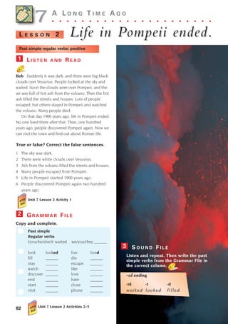 G R A M M A R F I L E
Copy and complete.
Past simple
Regular verbs
I/you/he/she/it waited we/you/they ______
look looked live lived
fill ______ die ______
stay ______ escape ______
watch ______ like ______
discover ______ love ______
end ______ hate ______
start ______ close ______
visit ______ phone ______
2
S O U N D F I L E
Listen and repeat. Then write the past
simple verbs from the Grammar File in
the correct column.
-ed ending
-id -t -d
waited looked filled
3
82
A L O N G T I M E A G O
. . . . . . . . . . . . . . . . . . . . . .
Life in Pompeii ended.
Life in Pompeii ended.
L E S S O N 2
Past simple regular verbs: positive
L I S T E N A N D R E A D
Bob Suddenly it was dark, and there were big black
clouds over Vesuvius. People looked at the sky and
waited. Soon the clouds were over Pompeii, and the
air was full of hot ash from the volcano. Then the hot
ash filled the streets and houses. Lots of people
escaped, but others stayed in Pompeii and watched
the volcano. Many people died.
On that day 1900 years ago, life in Pompeii ended.
No one lived there after that. Then, one hundred
years ago, people discovered Pompeii again. Now we
can visit the town and find out about Roman life.
True or false? Correct the false sentences.
1 The sky was dark.
2 There were white clouds over Vesuvius.
3 Ash from the volcano filled the streets and houses.
4 Many people escaped from Pompeii.
5 Life in Pompeii started 1900 years ago.
6 People discovered Pompeii again two hundred
years ago.
Unit 7 Lesson 2 Activity 1
1
7
7
Unit 7 Lesson 2 Activities 2–5
1405097159_Sunrise_7_SB 02.qxd 22/4/08 16:45 Page 82
 