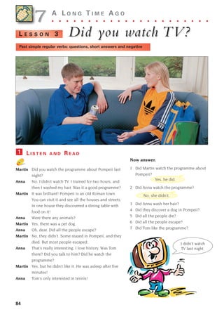 84
A L O N G T I M E A G O
. . . . . . . . . . . . . . . . . . . . . .
Did y
Did you w
ou watc
atch
h TV?
TV?
L E S S O N 3
Past simple regular verbs: questions, short answers and negative
L I S T E N A N D R E A D
Martin Did you watch the programme about Pompeii last
night?
Anna No, I didn’t watch TV. I trained for two hours, and
then I washed my hair. Was it a good programme?
Martin It was brilliant! Pompeii is an old Roman town.
You can visit it and see all the houses and streets.
In one house they discovered a dining table with
food on it!
Anna Were there any animals?
Martin Yes, there was a pet dog.
Anna Oh, dear. Did all the people escape?
Martin No, they didn’t. Some stayed in Pompeii, and they
died. But most people escaped.
Anna That’s really interesting. I love history. Was Tom
there? Did you talk to him? Did he watch the
programme?
Martin Yes, but he didn’t like it. He was asleep after five
minutes!
Anna Tom’s only interested in tennis!
1
Now answer.
1 Did Martin watch the programme about
Pompeii?
2 Did Anna watch the programme?
3 Did Anna wash her hair?
4 Did they discover a dog in Pompeii?
5 Did all the people die?
6 Did all the people escape?
7 Did Tom like the programme?
7
7
Yes, he did.
No, she didn’t.
I didn’t watch
TV last night.
1405097159_Sunrise_7_SB 02.qxd 22/4/08 16:45 Page 84
 